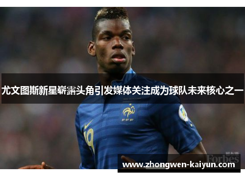 尤文图斯新星崭露头角引发媒体关注成为球队未来核心之一