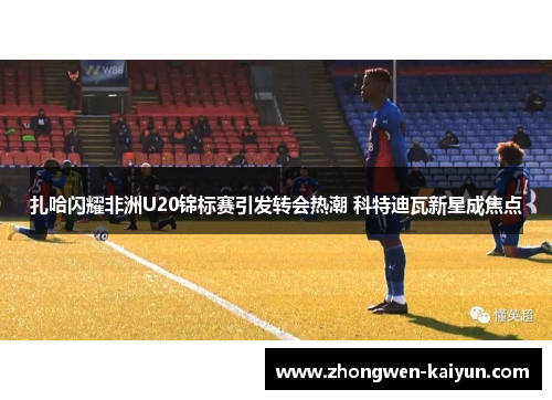 扎哈闪耀非洲U20锦标赛引发转会热潮 科特迪瓦新星成焦点