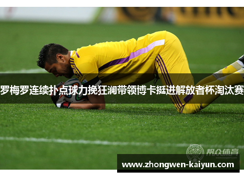 罗梅罗连续扑点球力挽狂澜带领博卡挺进解放者杯淘汰赛 罗梅罗连续扑点球力挽狂澜带领博卡挺进解放者杯淘汰赛