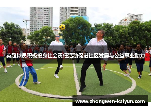 英超球员积极投身社会责任活动促进社区发展与公益事业助力
