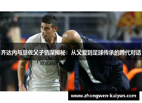 齐达内与恩佐父子情深揭秘:从父爱到足球传承的跨代对话 齐达内与恩佐父子情深揭秘:从父爱到足球传承的跨代对话