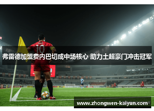 弗雷德加盟费内巴切成中场核心 助力土超豪门冲击冠军 弗雷德加盟费内巴切成中场核心 助力土超豪门冲击冠军